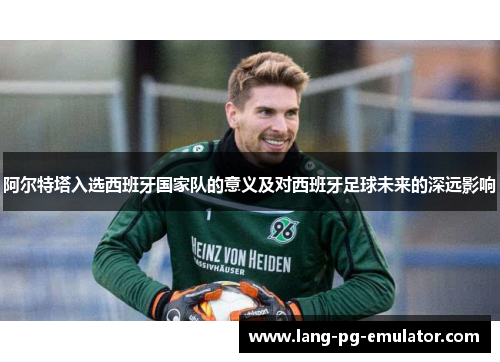 阿尔特塔入选西班牙国家队的意义及对西班牙足球未来的深远影响