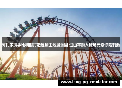 阿扎尔携手比利时打造足球主题游乐园 过山车融入球场元素惊险刺激