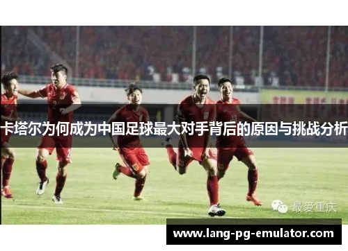 卡塔尔为何成为中国足球最大对手背后的原因与挑战分析