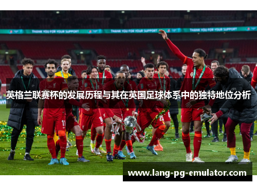 英格兰联赛杯的发展历程与其在英国足球体系中的独特地位分析