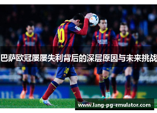 巴萨欧冠屡屡失利背后的深层原因与未来挑战