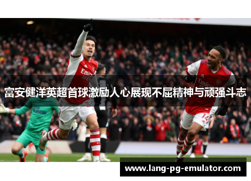 富安健洋英超首球激励人心展现不屈精神与顽强斗志