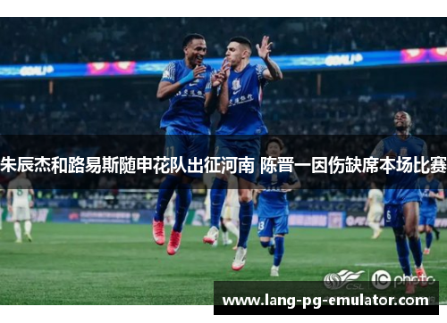 朱辰杰和路易斯随申花队出征河南 陈晋一因伤缺席本场比赛