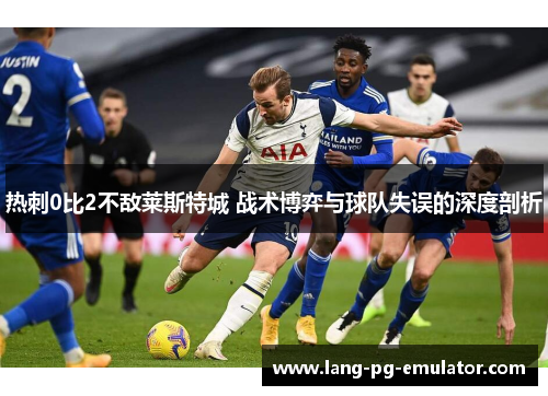 热刺0比2不敌莱斯特城 战术博弈与球队失误的深度剖析