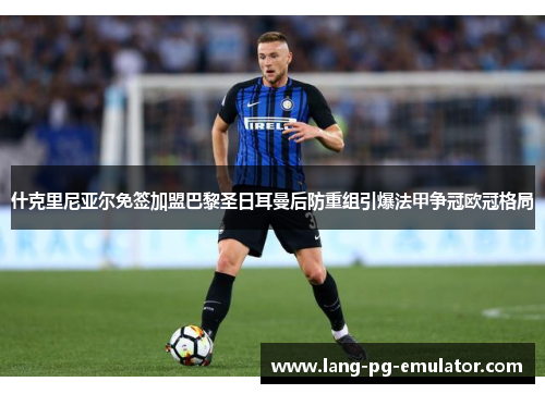 什克里尼亚尔免签加盟巴黎圣日耳曼后防重组引爆法甲争冠欧冠格局