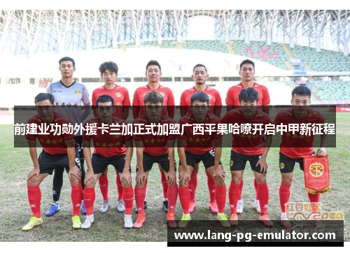 前建业功勋外援卡兰加正式加盟广西平果哈嘹开启中甲新征程 前建业功勋外援卡兰加正式加盟广西平果哈嘹开启中甲新征程