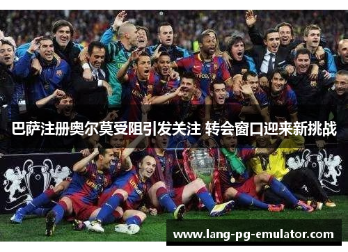 巴萨注册奥尔莫受阻引发关注 转会窗口迎来新挑战