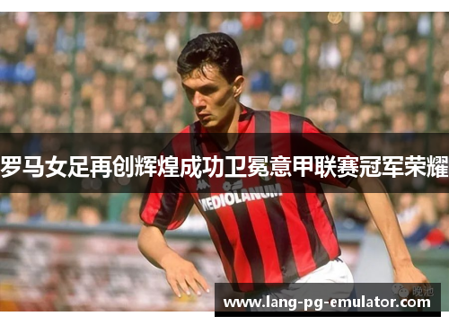 罗马女足再创辉煌成功卫冕意甲联赛冠军荣耀