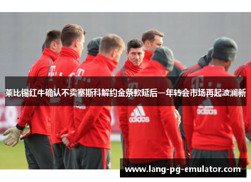 莱比锡红牛确认不卖塞斯科解约金条款延后一年转会市场再起波澜新
