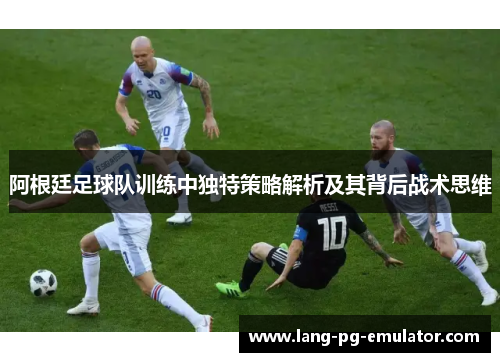 阿根廷足球队训练中独特策略解析及其背后战术思维