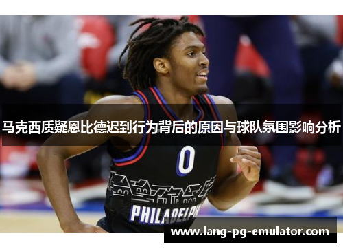 马克西质疑恩比德迟到行为背后的原因与球队氛围影响分析