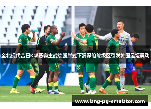 全北现代昔日K联赛霸主战绩断崖式下滑深陷降级区引发韩国足坛震动